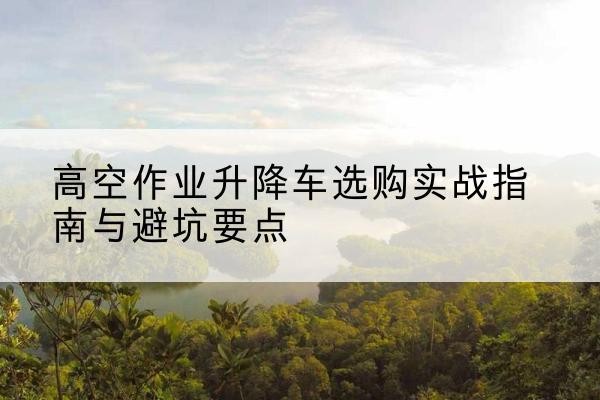 景县升降车怎么选-高空作业升降车选购实战指南与避坑要点