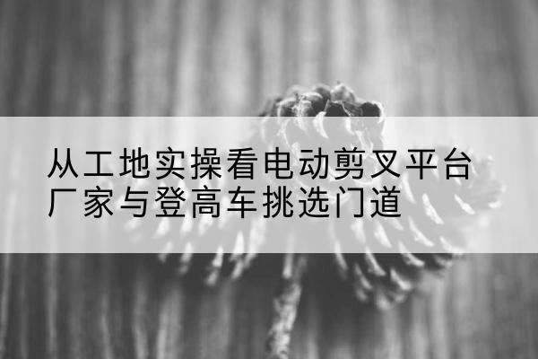 景县电动剪叉升降平台厂家-从工地实操看电动剪叉平台厂家与登高车挑选门道