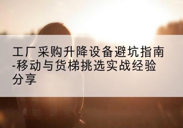 景县移动式升降机怎么选-工厂采购升降设备避坑指南-移动与货梯挑选实战经验分享