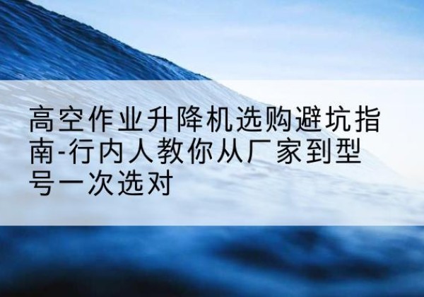 景县升降平台厂家-高空作业升降机选购避坑指南-行内人教你从厂家到型号一次选对