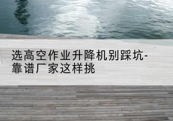 景县剪叉式升降机厂家-选高空作业升降机别踩坑-靠谱厂家这样挑