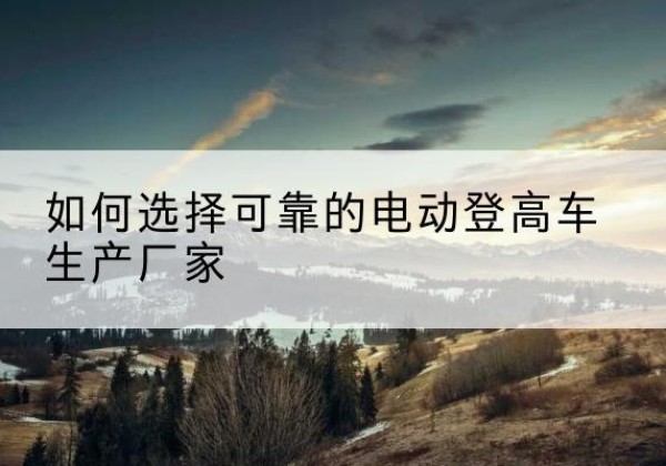 景县电动登高车厂家-如何选择可靠的电动登高车生产厂家