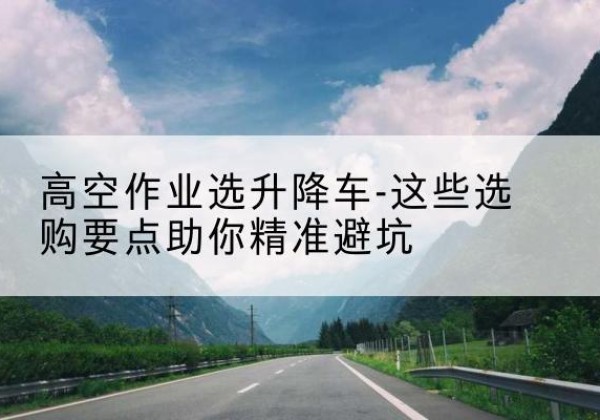 景县升降车厂家-高空作业选升降车-这些选购要点助你*避坑