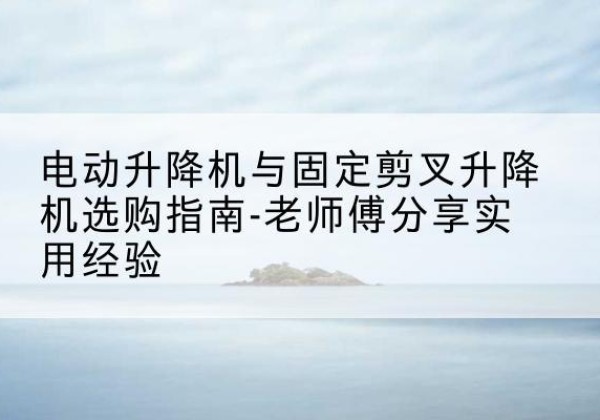 景县电动升降机怎么选-电动升降机与固定剪叉升降机选购指南-老师傅分享实用经验
