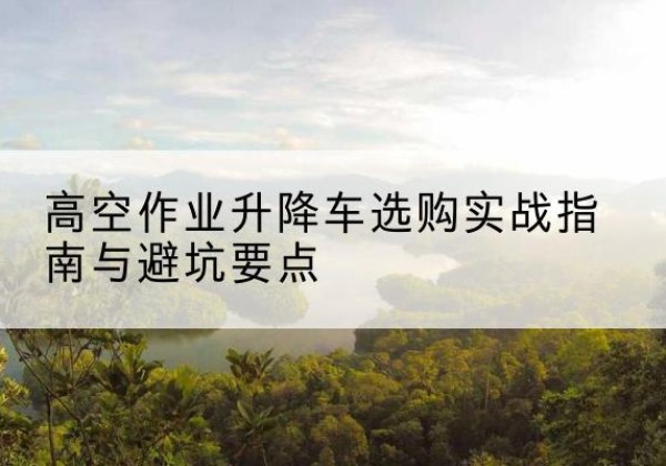 景县升降车怎么选-高空作业升降车选购实战指南与避坑要点
