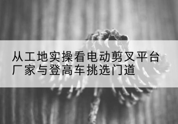 景县电动剪叉升降平台厂家-从工地实操看电动剪叉平台厂家与登高车挑选门道