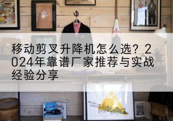 景县升降平台厂家推荐-移动剪叉升降机怎么选？2024年靠谱厂家推荐与实战经验分享