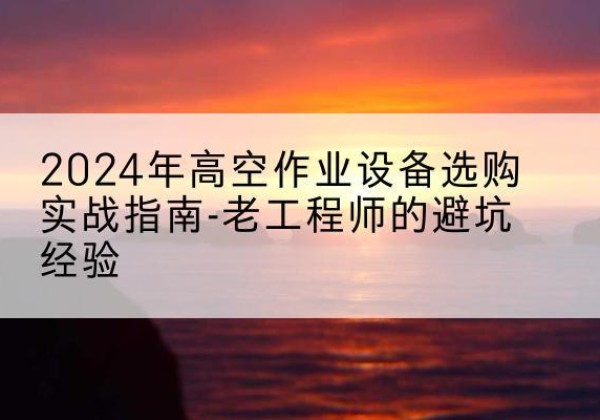 景县高空作业升降机厂家推荐-2024年高空作业设备选购实战指南-老工程师的避坑经验